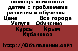 помощь психолога детям с проблемами развития и обучения › Цена ­ 1 000 - Все города Услуги » Обучение. Курсы   . Крым,Кубанское